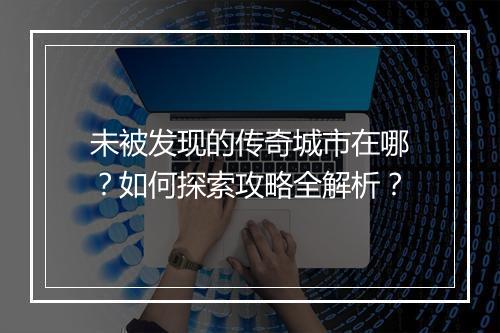 未被发现的传奇城市在哪？如何探索攻略全解析？