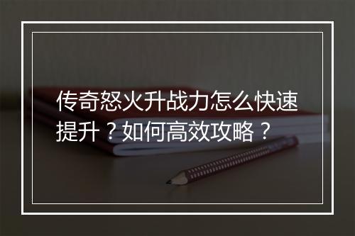 传奇怒火升战力怎么快速提升？如何高效攻略？