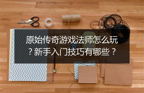 原始传奇游戏法师怎么玩？新手入门技巧有哪些？
