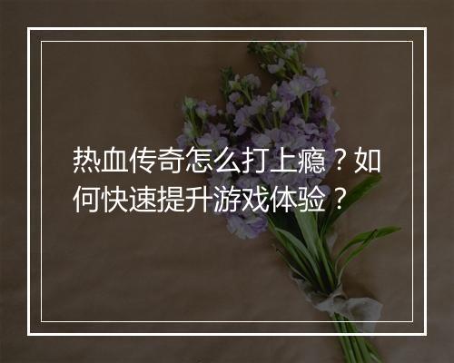 热血传奇怎么打上瘾？如何快速提升游戏体验？