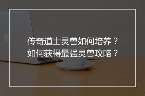 传奇道士灵兽如何培养？如何获得最强灵兽攻略？
