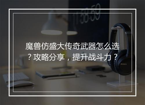 魔兽仿盛大传奇武器怎么选？攻略分享，提升战斗力？