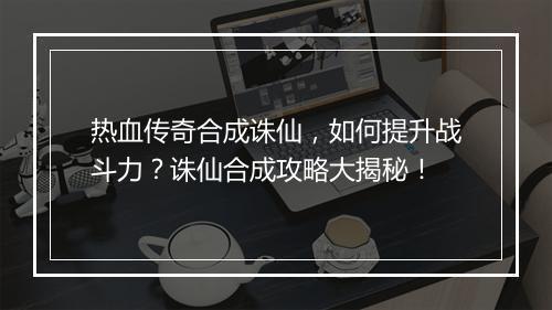 热血传奇合成诛仙，如何提升战斗力？诛仙合成攻略大揭秘！