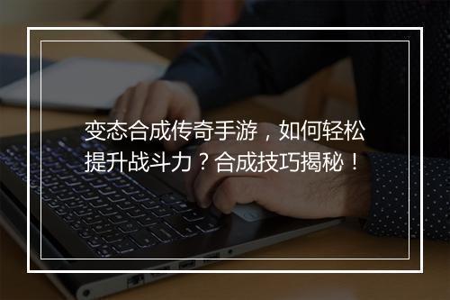 变态合成传奇手游，如何轻松提升战斗力？合成技巧揭秘！