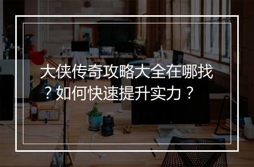大侠传奇攻略大全在哪找？如何快速提升实力？