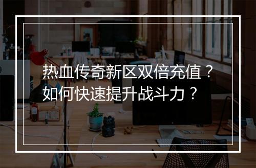 热血传奇新区双倍充值？如何快速提升战斗力？