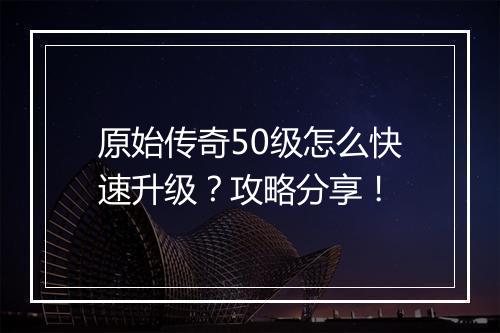 原始传奇50级怎么快速升级？攻略分享！