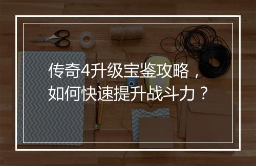 传奇4升级宝鉴攻略,如何快速提升战斗力?