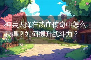 神兵天降在热血传奇中怎么获得？如何提升战斗力？