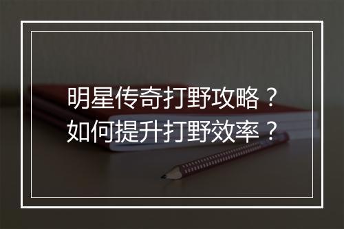 明星传奇打野攻略？如何提升打野效率？