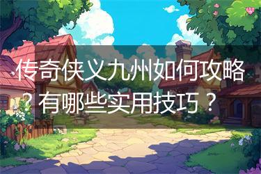 传奇侠义九州如何攻略？有哪些实用技巧？