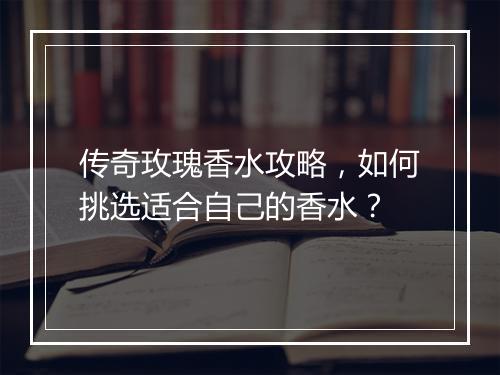 传奇玫瑰香水攻略，如何挑选适合自己的香水？