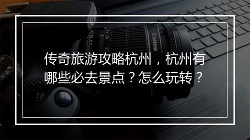 传奇旅游攻略杭州，杭州有哪些必去景点？怎么玩转？