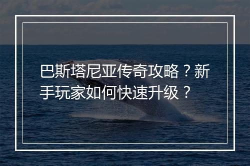 巴斯塔尼亚传奇攻略？新手玩家如何快速升级？