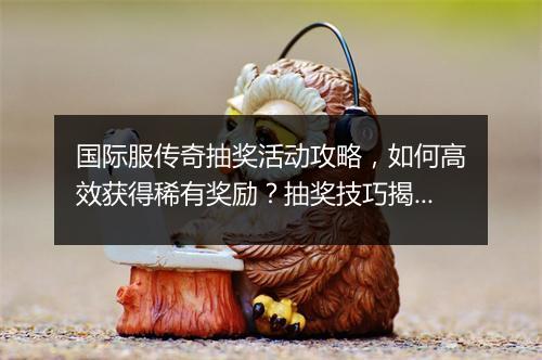 国际服传奇抽奖活动攻略，如何高效获得稀有奖励？抽奖技巧揭秘！