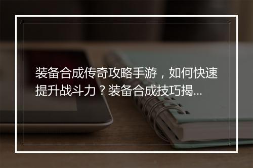 装备合成传奇攻略手游，如何快速提升战斗力？装备合成技巧揭秘！