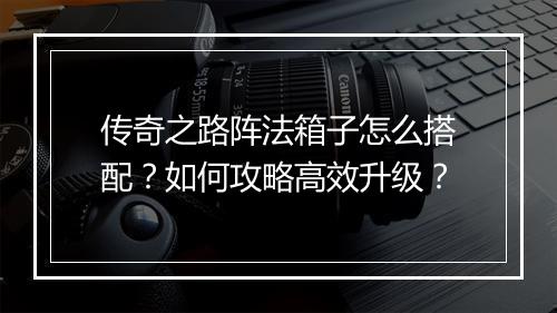 传奇之路阵法箱子怎么搭配？如何攻略高效升级？