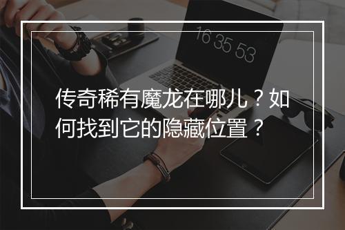 传奇稀有魔龙在哪儿？如何找到它的隐藏位置？