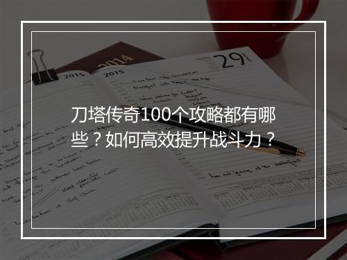 刀塔传奇100个攻略都有哪些？如何高效提升战斗力？