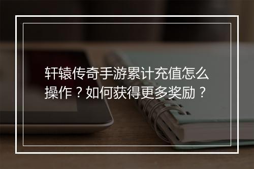 轩辕传奇手游累计充值怎么操作？如何获得更多奖励？