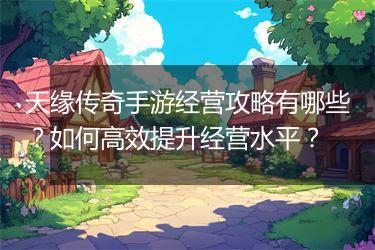 天缘传奇手游经营攻略有哪些？如何高效提升经营水平？