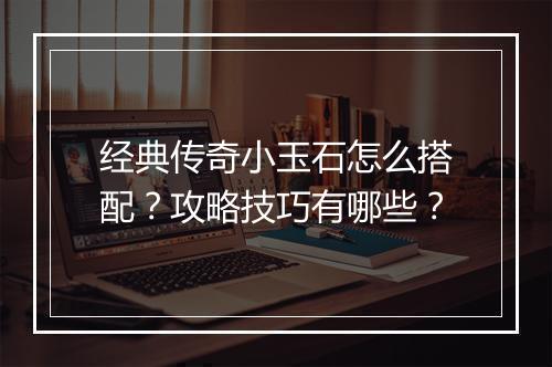经典传奇小玉石怎么搭配？攻略技巧有哪些？