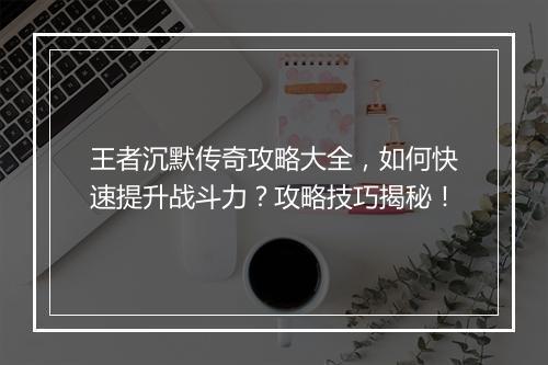 王者沉默传奇攻略大全，如何快速提升战斗力？攻略技巧揭秘！