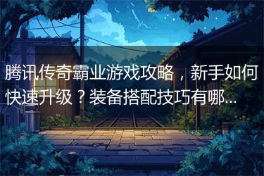 腾讯传奇霸业游戏攻略，新手如何快速升级？装备搭配技巧有哪些？