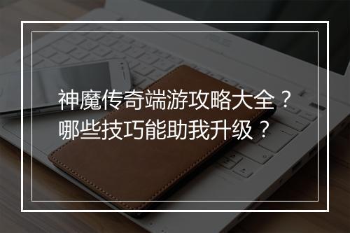 神魔传奇端游攻略大全？哪些技巧能助我升级？