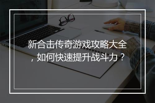 新合击传奇游戏攻略大全，如何快速提升战斗力？