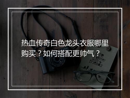 热血传奇白色龙头衣服哪里购买？如何搭配更帅气？