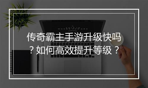 传奇霸主手游升级快吗？如何高效提升等级？