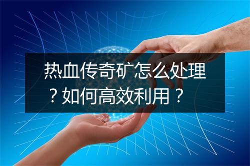 热血传奇矿怎么处理？如何高效利用？