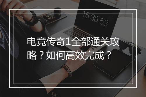电竞传奇1全部通关攻略？如何高效完成？