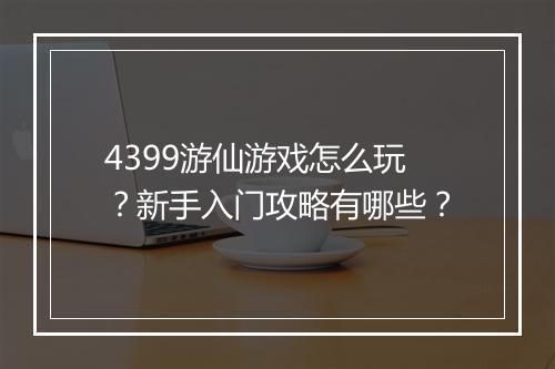 4399游仙游戏怎么玩？新手入门攻略有哪些？
