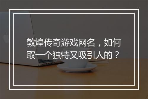 敦煌传奇游戏网名，如何取一个独特又吸引人的？