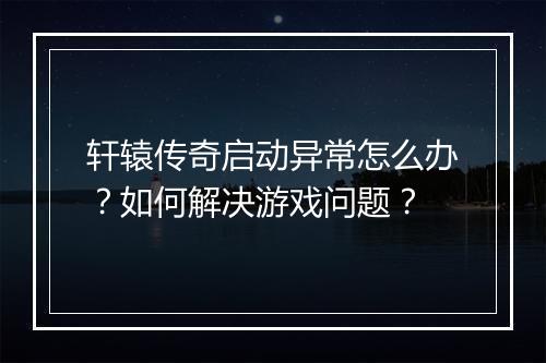 轩辕传奇启动异常怎么办？如何解决游戏问题？