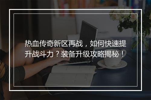 热血传奇新区再战，如何快速提升战斗力？装备升级攻略揭秘！