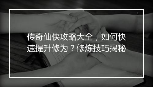传奇仙侠攻略大全，如何快速提升修为？修炼技巧揭秘
