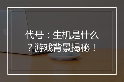 代号：生机是什么？游戏背景揭秘！