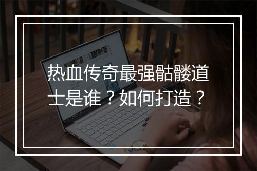 热血传奇最强骷髅道士是谁？如何打造？