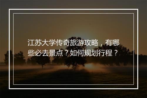 江苏大学传奇旅游攻略，有哪些必去景点？如何规划行程？