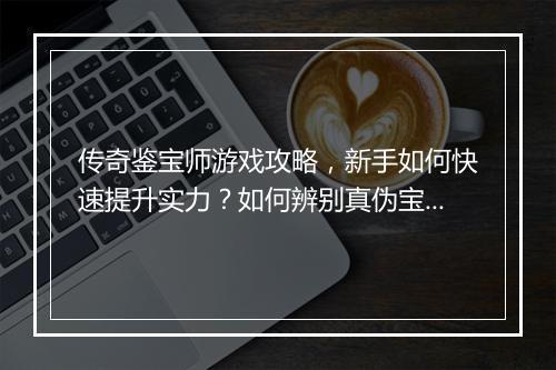 传奇鉴宝师游戏攻略，新手如何快速提升实力？如何辨别真伪宝物？