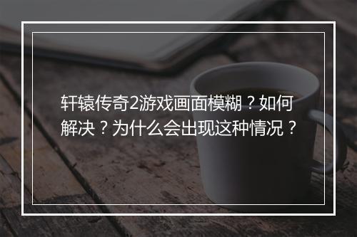轩辕传奇2游戏画面模糊？如何解决？为什么会出现这种情况？