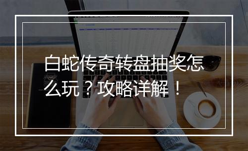 白蛇传奇转盘抽奖怎么玩？攻略详解！