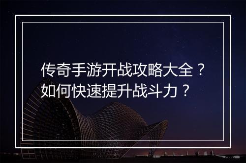传奇手游开战攻略大全？如何快速提升战斗力？