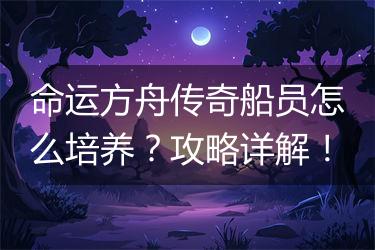 命运方舟传奇船员怎么培养？攻略详解！
