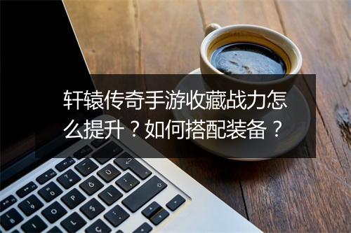 轩辕传奇手游收藏战力怎么提升？如何搭配装备？