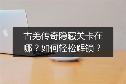 古羌传奇隐藏关卡在哪？如何轻松解锁？