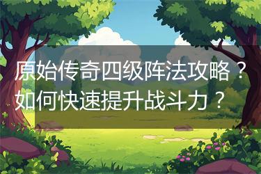 原始传奇四级阵法攻略？如何快速提升战斗力？
